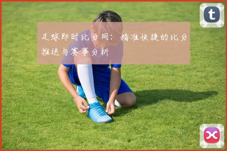 足球即时比分网：精准快捷的比分推送与赛事分析