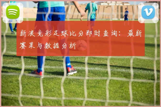 新浪竞彩足球比分即时查询:最新赛果与数据分析