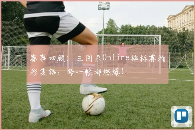 赛事回顾：三国杀Online锦标赛精彩集锦，每一帧都燃爆！
