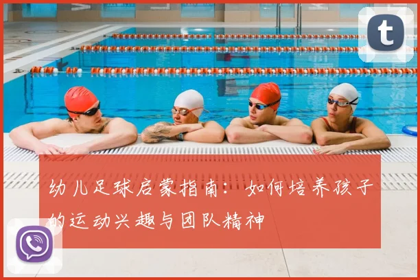 幼儿足球启蒙指南:如何培养孩子的运动兴趣与团队精神