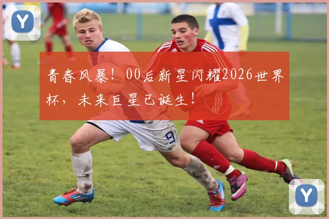 青春风暴！00后新星闪耀2026世界杯，未来巨星已诞生！