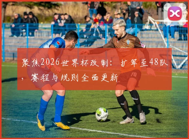 聚焦2026世界杯改制:扩军至48队,赛程与规则全面更新