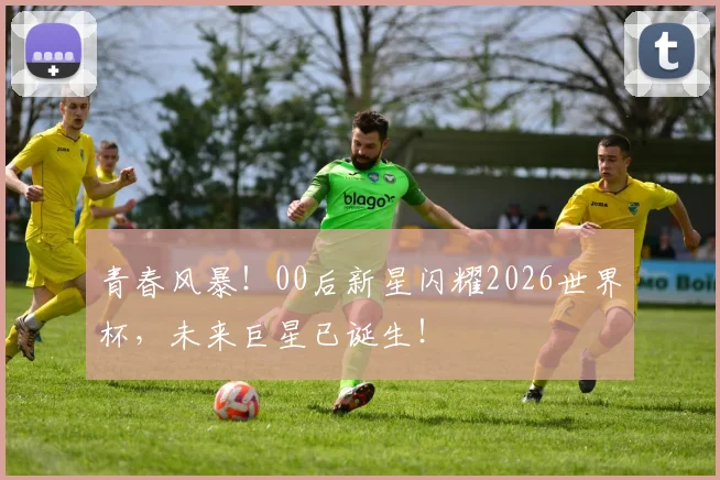 青春风暴！00后新星闪耀2026世界杯，未来巨星已诞生！