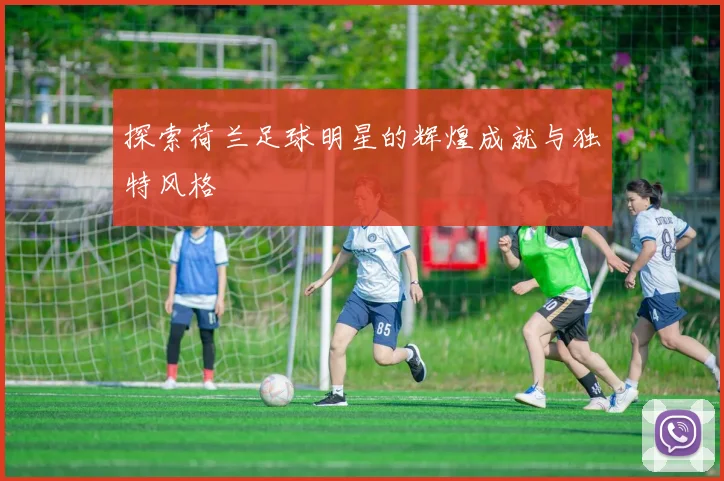探索荷兰足球明星的辉煌成就与独特风格