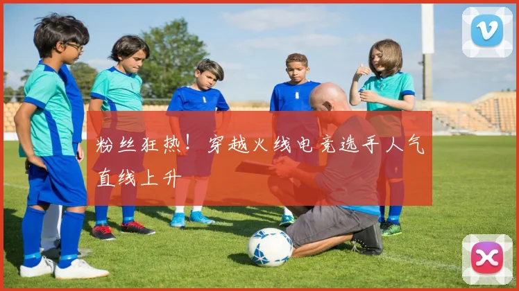 粉丝狂热！穿越火线电竞选手人气直线上升