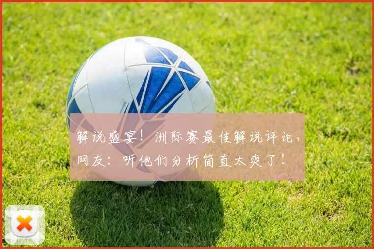 解说盛宴！洲际赛最佳解说评论，网友：听他们分析简直太爽了！