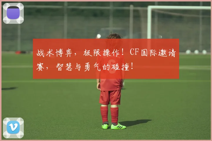 战术博弈，极限操作！CF国际邀请赛，智慧与勇气的碰撞！