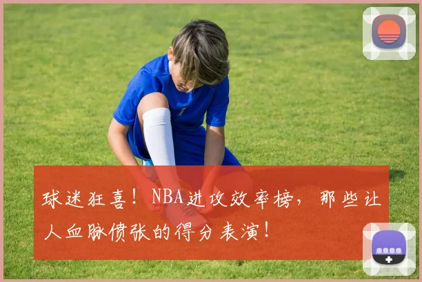 球迷狂喜！NBA进攻效率榜，那些让人血脉偾张的得分表演！