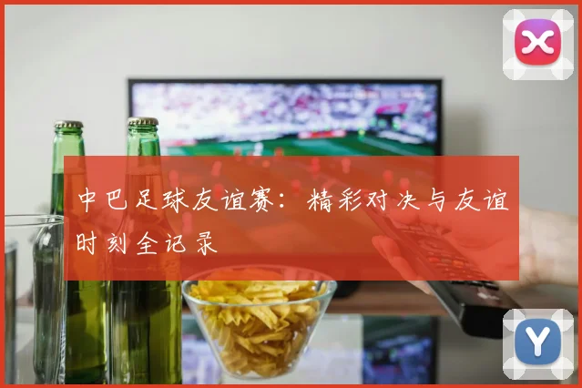 中巴足球友谊赛：精彩对决与友谊时刻全记录