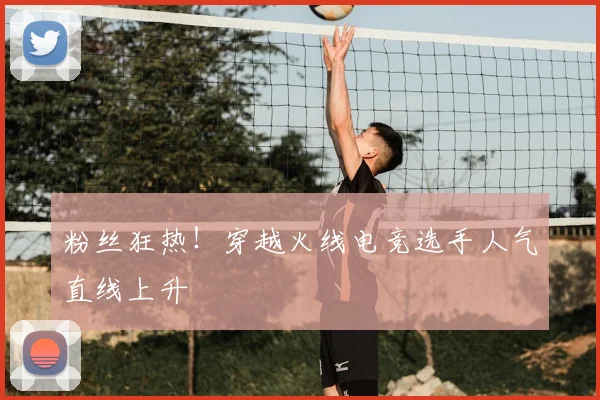 粉丝狂热！穿越火线电竞选手人气直线上升