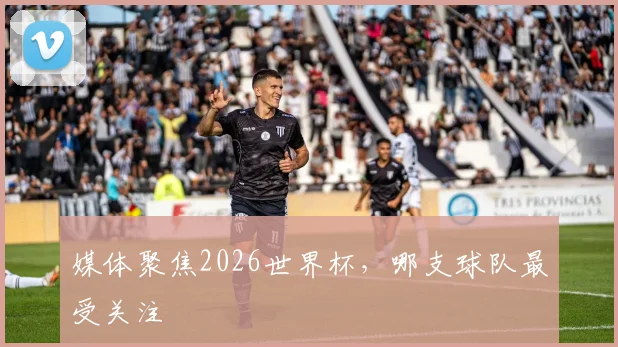 媒体聚焦2026世界杯，哪支球队最受关注