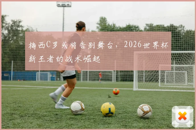 梅西C罗或将告别舞台，2026世界杯新王者的战术崛起