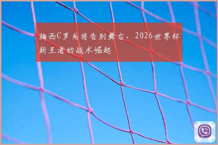 梅西C罗或将告别舞台，2026世界杯新王者的战术崛起