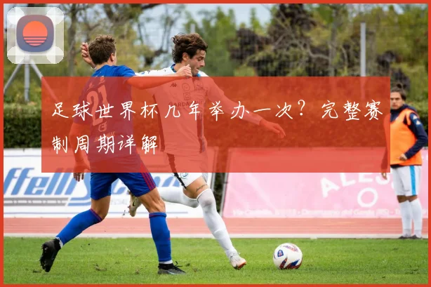 足球世界杯几年举办一次？完整赛制周期详解